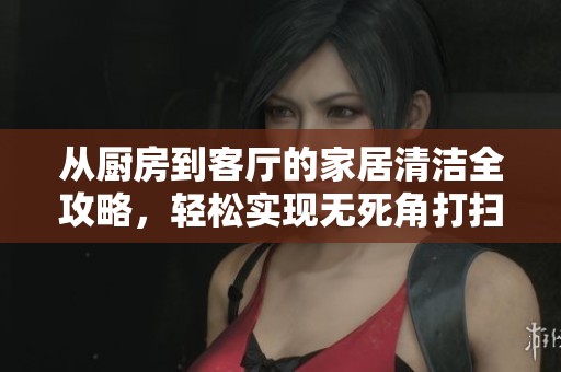 从厨房到客厅的家居清洁全攻略，轻松实现无死角打扫