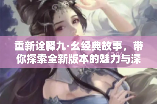 重新诠释九·幺经典故事，带你探索全新版本的魅力与深度
