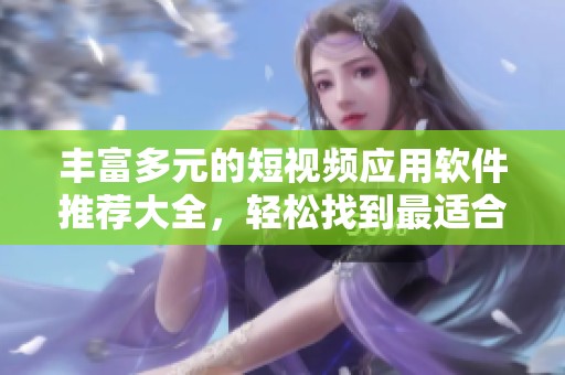丰富多元的短视频应用软件推荐大全，轻松找到最适合的选择