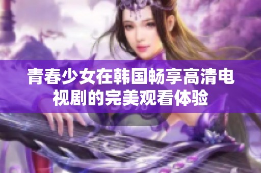 青春少女在韩国畅享高清电视剧的完美观看体验