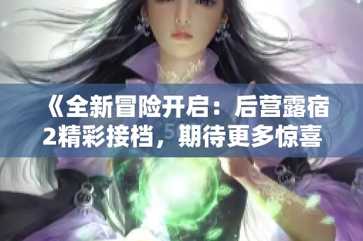 《全新冒险开启：后营露宿2精彩接档，期待更多惊喜》