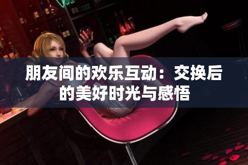 朋友间的欢乐互动：交换后的美好时光与感悟