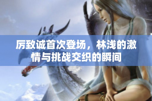 厉致诚首次登场，林浅的激情与挑战交织的瞬间