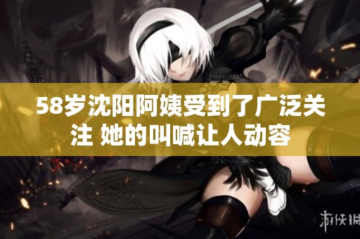 58岁沈阳阿姨受到了广泛关注 她的叫喊让人动容