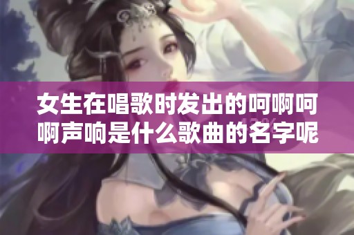 女生在唱歌时发出的呵啊呵啊声响是什么歌曲的名字呢