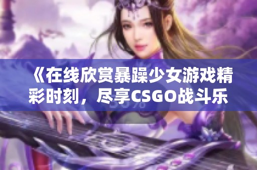 《在线欣赏暴躁少女游戏精彩时刻，尽享CSGO战斗乐趣》