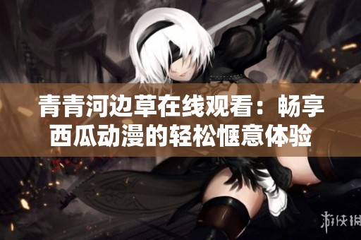 青青河边草在线观看：畅享西瓜动漫的轻松惬意体验