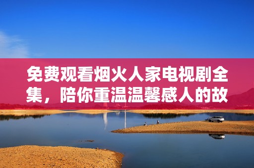 免费观看烟火人家电视剧全集，陪你重温温馨感人的故事