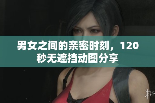 男女之间的亲密时刻，120秒无遮挡动图分享