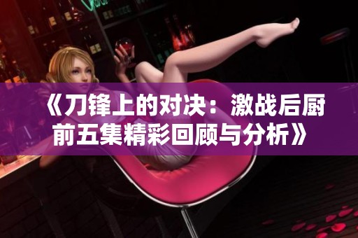 《刀锋上的对决：激战后厨前五集精彩回顾与分析》