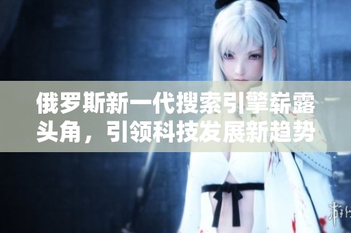 俄罗斯新一代搜索引擎崭露头角，引领科技发展新趋势