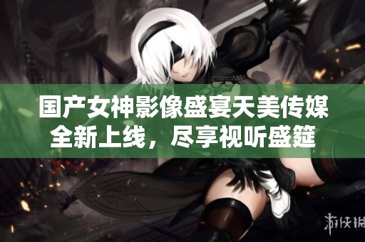 国产女神影像盛宴天美传媒全新上线，尽享视听盛筵