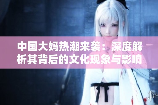 中国大妈热潮来袭：深度解析其背后的文化现象与影响