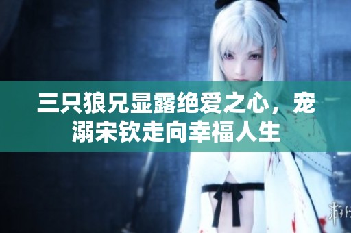 三只狼兄显露绝爱之心，宠溺宋钦走向幸福人生