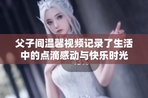 父子间温馨视频记录了生活中的点滴感动与快乐时光