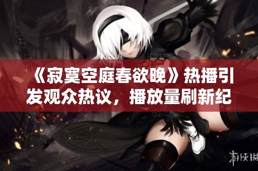 《寂寞空庭春欲晚》热播引发观众热议，播放量刷新纪录