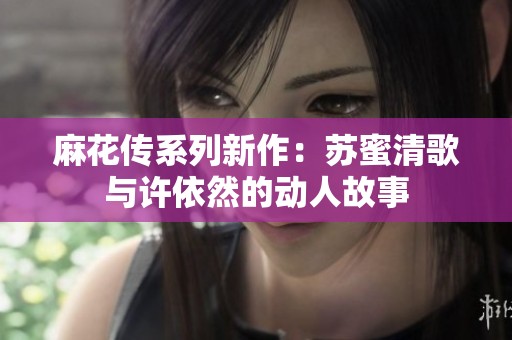 麻花传系列新作：苏蜜清歌与许依然的动人故事