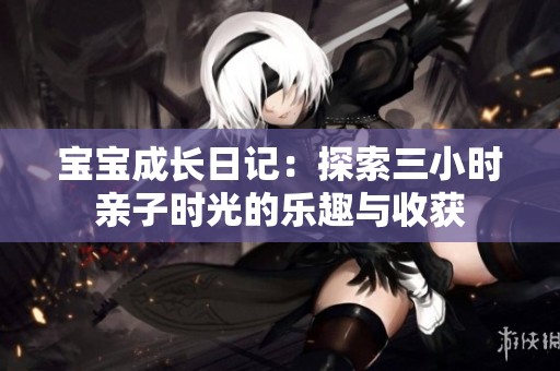 宝宝成长日记：探索三小时亲子时光的乐趣与收获