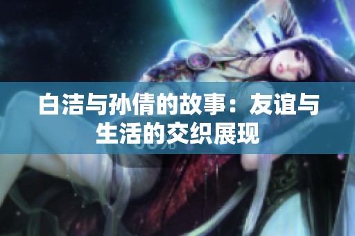 白洁与孙倩的故事：友谊与生活的交织展现
