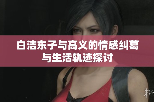 白洁东子与高义的情感纠葛与生活轨迹探讨