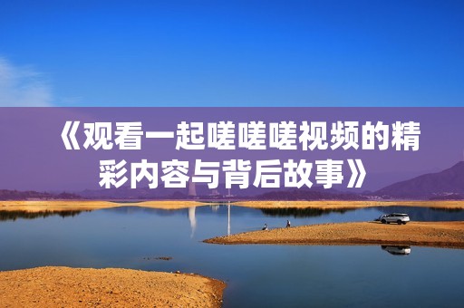 《观看一起嗟嗟嗟视频的精彩内容与背后故事》