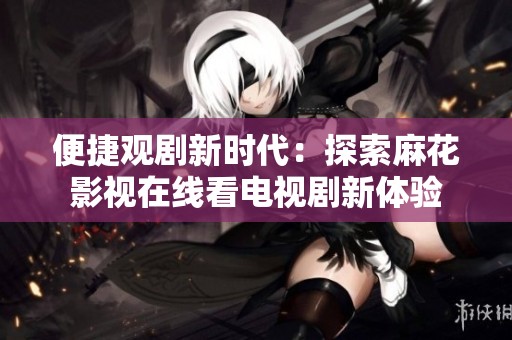 便捷观剧新时代：探索麻花影视在线看电视剧新体验
