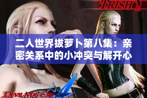 二人世界拔萝卜第八集：亲密关系中的小冲突与解开心结