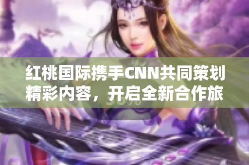 红桃国际携手CNN共同策划精彩内容，开启全新合作旅程