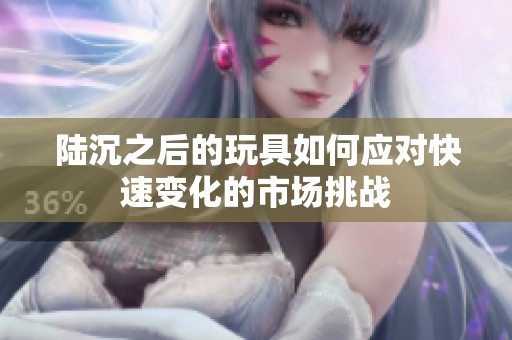 陆沉之后的玩具如何应对快速变化的市场挑战