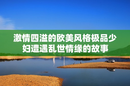 激情四溢的欧美风格极品少妇遭遇乱世情缘的故事