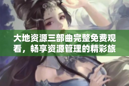 大地资源三部曲完整免费观看，畅享资源管理的精彩旅程