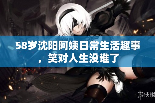 58岁沈阳阿姨日常生活趣事，笑对人生没谁了