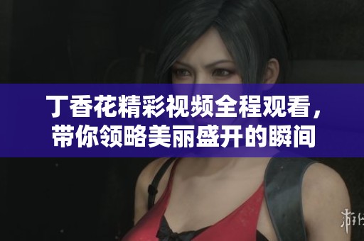 丁香花精彩视频全程观看，带你领略美丽盛开的瞬间