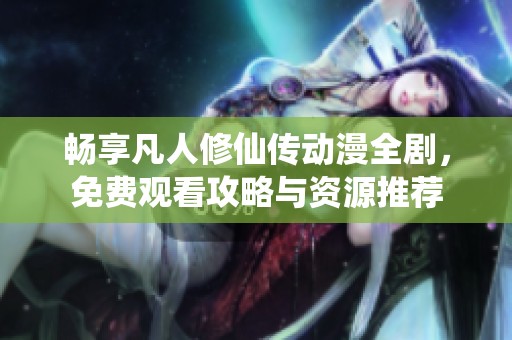 畅享凡人修仙传动漫全剧，免费观看攻略与资源推荐