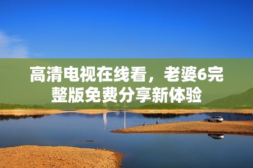 高清电视在线看，老婆6完整版免费分享新体验