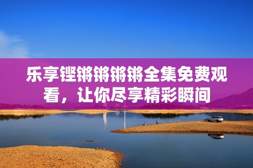 乐享铿锵锵锵锵全集免费观看，让你尽享精彩瞬间