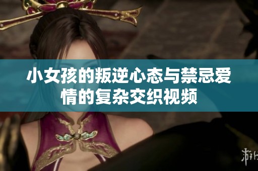 小女孩的叛逆心态与禁忌爱情的复杂交织视频