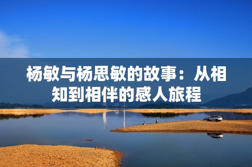 杨敏与杨思敏的故事：从相知到相伴的感人旅程