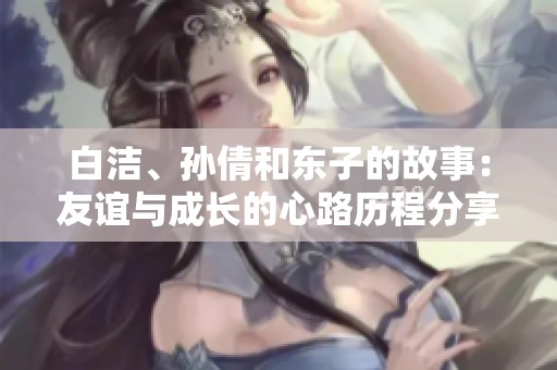 白洁、孙倩和东子的故事：友谊与成长的心路历程分享
