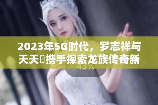 2023年5G时代，罗志祥与天天奭携手探索龙族传奇新篇章