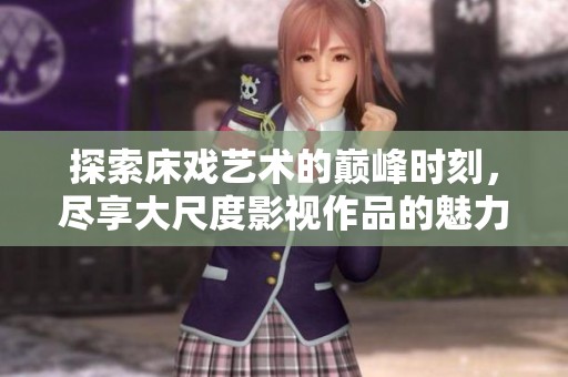 探索床戏艺术的巅峰时刻，尽享大尺度影视作品的魅力