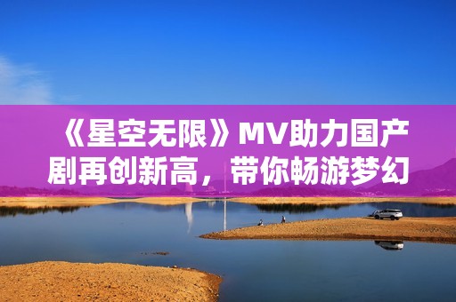 《星空无限》MV助力国产剧再创新高，带你畅游梦幻世界