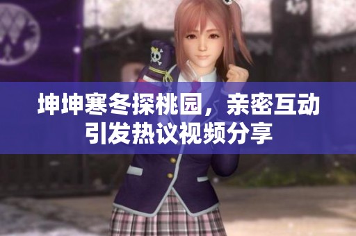 坤坤寒冬探桃园，亲密互动引发热议视频分享