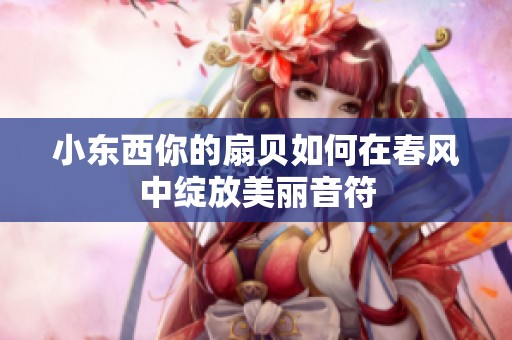 小东西你的扇贝如何在春风中绽放美丽音符
