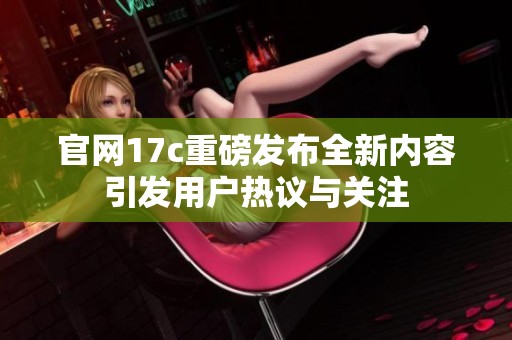 官网17c重磅发布全新内容引发用户热议与关注
