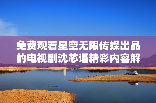 免费观看星空无限传媒出品的电视剧沈芯语精彩内容解析