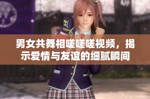 男女共舞相嗟嗟嗟视频，揭示爱情与友谊的细腻瞬间