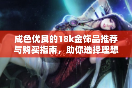 成色优良的18k金饰品推荐与购买指南，助你选择理想款式