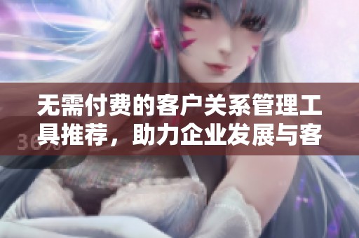 无需付费的客户关系管理工具推荐，助力企业发展与客户维护