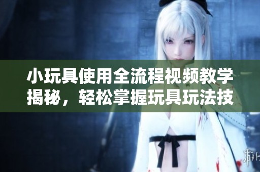 小玩具使用全流程视频教学揭秘，轻松掌握玩具玩法技巧